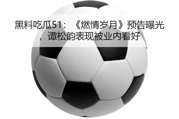黑料吃瓜51：《燃情岁月》预告曝光，谭松韵表现被业内看好