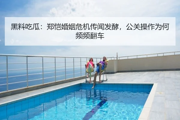 黑料吃瓜：郑恺婚姻危机传闻发酵，公关操作为何频频翻车